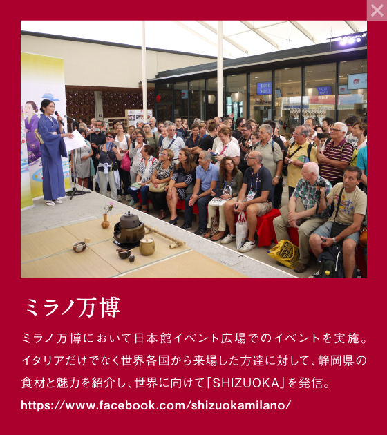 ミラノ万博 ミラノ万博において日本館イベント広場でのイベントを実施。イタリアだけでなく世界各国から来場した方達に対して、静岡県の食材と魅力を紹介し、世界に向けて「SHIZUOKA」を発信。