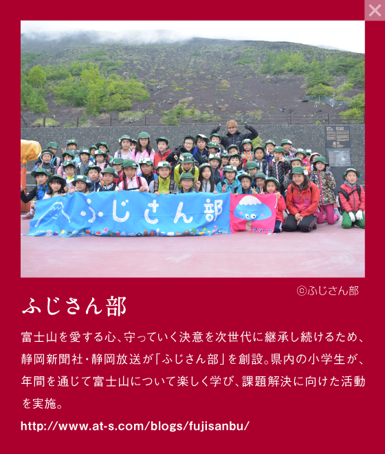 ふじさん部 富士山を愛する心、守っていく決意を次世代に継承し続けるため、静岡県新聞社・静岡放送が「ふじさん部」を創設。県内の小学生が、年間を通じて富士山について楽しく学び、課題解決に向けた活動を実施。