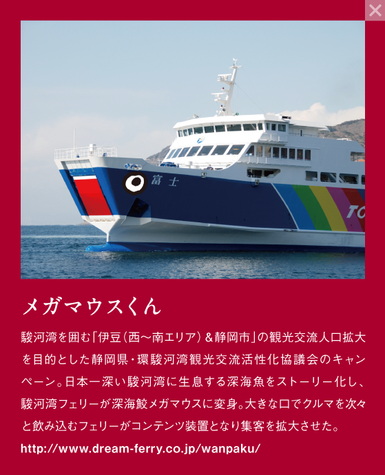 メガマウスくん 駿河湾を囲む「伊豆（西～南エリア）&静岡市」の観光交流人口拡大を目的とした静岡県・駿河湾観光交流活性化協議会のキャンペーン。日本一深い駿河湾に生息する深海魚をストーリー化し、駿河湾フェリーが深海鮫メガマウスに返信。大きな口でクルマを次々と飲み込むフェリーがコンテンツ装置となり集客を拡大させた。